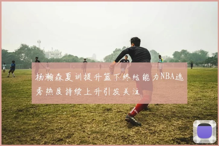 杨瀚森夏训提升篮下终结能力NBA选秀热度持续上升引发关注