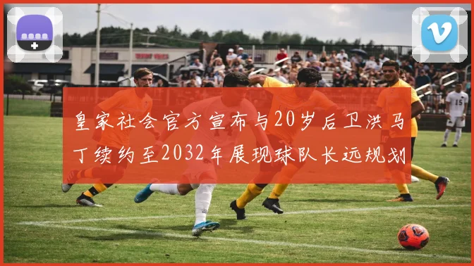 皇家社会官方宣布与20岁后卫洪马丁续约至2032年展现球队长远规划